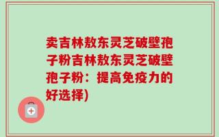 卖吉林敖东灵芝破壁孢子粉吉林敖东灵芝破壁孢子粉：提高免疫力的好选择)