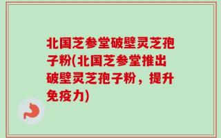 北国芝参堂破壁灵芝孢子粉(北国芝参堂推出破壁灵芝孢子粉，提升免疫力)