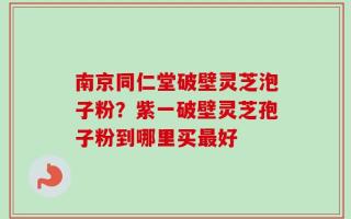 南京同仁堂破壁灵芝泡子粉？紫一破壁灵芝孢子粉到哪里买最好