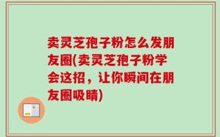 卖灵芝孢子粉怎么发朋友圈(卖灵芝孢子粉学会这招，让你瞬间在朋友圈吸睛)