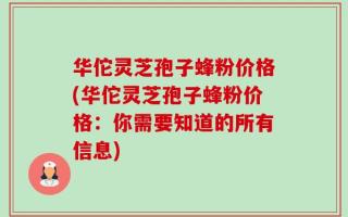 华佗灵芝孢子蜂粉价格(华佗灵芝孢子蜂粉价格：你需要知道的所有信息)