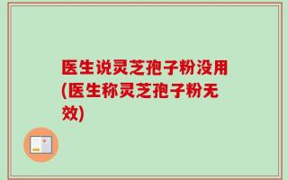 医生说灵芝孢子粉没用(医生称灵芝孢子粉无效)