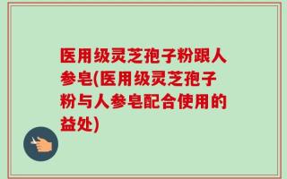 医用级灵芝孢子粉跟人参皂(医用级灵芝孢子粉与人参皂配合使用的益处)