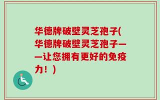 华德牌破壁灵芝孢子(华德牌破壁灵芝孢子——让您拥有更好的免疫力！)