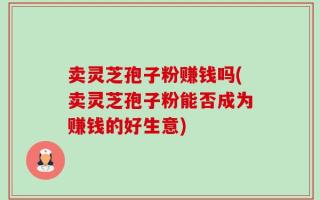 卖灵芝孢子粉赚钱吗(卖灵芝孢子粉能否成为赚钱的好生意)