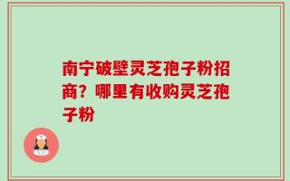 南宁破壁灵芝孢子粉招商？哪里有收购灵芝孢子粉