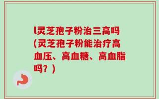 l灵芝孢子粉治三高吗(灵芝孢子粉能治疗高血压、高血糖、高血脂吗？)
