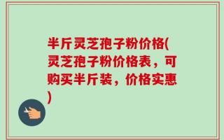 半斤灵芝孢子粉价格(灵芝孢子粉价格表，可购买半斤装，价格实惠)