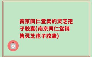 南京同仁堂卖的灵芝孢子胶囊(南京同仁堂销售灵芝孢子胶囊)