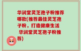 华润堂灵芝孢子粉推荐哪款(推荐最佳灵芝孢子粉，打造健康生活  华润堂灵芝孢子粉推荐)