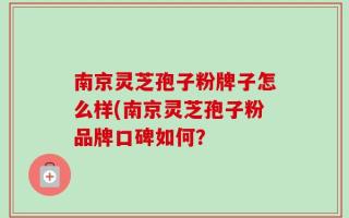 南京灵芝孢子粉牌子怎么样(南京灵芝孢子粉品牌口碑如何？