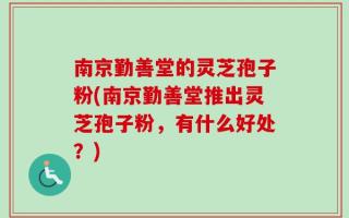 南京勤善堂的灵芝孢子粉(南京勤善堂推出灵芝孢子粉，有什么好处？)