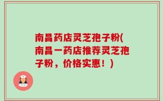 南昌药店灵芝孢子粉(南昌一药店推荐灵芝孢子粉，价格实惠！)
