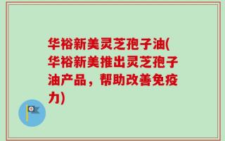 华裕新美灵芝孢子油(华裕新美推出灵芝孢子油产品，帮助改善免疫力)