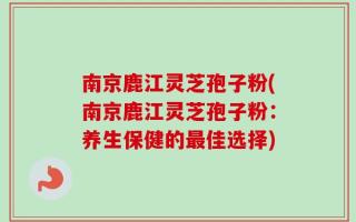 南京鹿江灵芝孢子粉(南京鹿江灵芝孢子粉：养生保健的最佳选择)