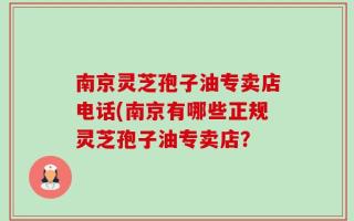 南京灵芝孢子油专卖店电话(南京有哪些正规灵芝孢子油专卖店？