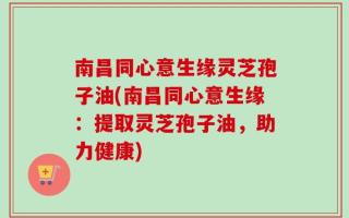 南昌同心意生缘灵芝孢子油(南昌同心意生缘：提取灵芝孢子油，助力健康)