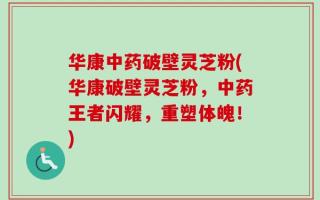 华康中药破壁灵芝粉(华康破壁灵芝粉，中药王者闪耀，重塑体魄！)