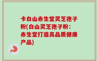 卡白山赤生堂灵芝孢子粉(白山灵芝孢子粉：赤生堂打造高品质健康产品)