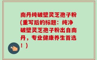 南丹纯破壁灵芝孢子粉(重写后的标题：纯净破壁灵芝孢子粉出自南丹，专业健康养生首选！)