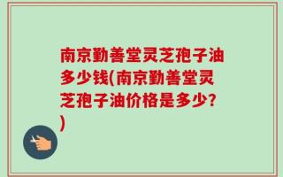 南京勤善堂灵芝孢子油多少钱(南京勤善堂灵芝孢子油价格是多少？)