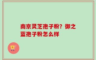 南京灵芝孢子粉？御之蓝孢子粉怎么样