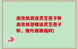 南京旅游送灵芝孢子粉南京旅游赠送灵芝孢子粉，提升健康福利)