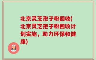 北京灵芝孢子粉回收(北京灵芝孢子粉回收计划实施，助力环保和健康)