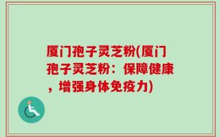 厦门孢子灵芝粉(厦门孢子灵芝粉：保障健康，增强身体免疫力)
