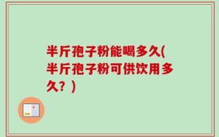 半斤孢子粉能喝多久(半斤孢子粉可供饮用多久？)