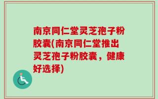 南京同仁堂灵芝孢子粉胶囊(南京同仁堂推出灵芝孢子粉胶囊，健康好选择)