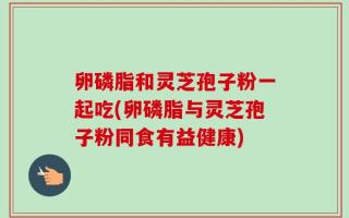 卵磷脂和灵芝孢子粉一起吃(卵磷脂与灵芝孢子粉同食有益健康)