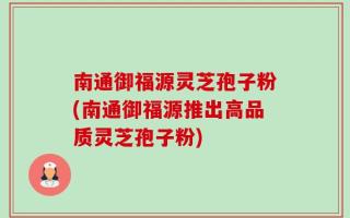 南通御福源灵芝孢子粉(南通御福源推出高品质灵芝孢子粉)