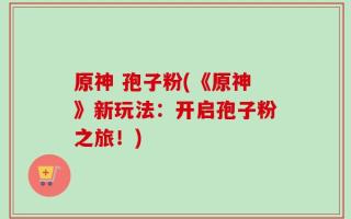原神 孢子粉(《原神》新玩法：开启孢子粉之旅！)