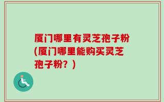 厦门哪里有灵芝孢子粉(厦门哪里能购买灵芝孢子粉？)