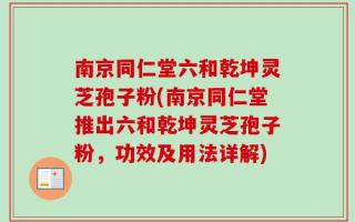 南京同仁堂六和乾坤灵芝孢子粉(南京同仁堂推出六和乾坤灵芝孢子粉，功效及用法详解)