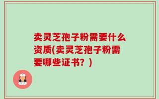 卖灵芝孢子粉需要什么资质(卖灵芝孢子粉需要哪些证书？)