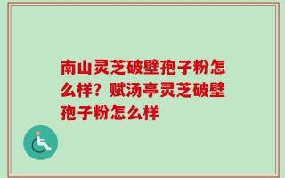 南山灵芝破壁孢子粉怎么样？赋汤亭灵芝破壁孢子粉怎么样