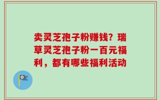 卖灵芝孢子粉赚钱？瑞草灵芝孢子粉一百元福利，都有哪些福利活动