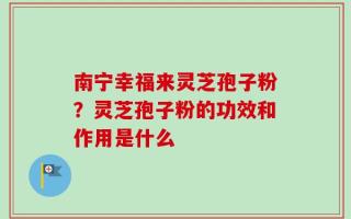 南宁幸福来灵芝孢子粉？灵芝孢子粉的功效和作用是什么