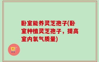 卧室能养灵芝孢子(卧室种植灵芝孢子，提高室内氧气质量)