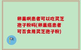 卵巢啊患者可以吃灵芝孢子粉吗(卵巢癌患者可否食用灵芝孢子粉)