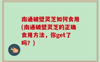 南通破壁灵芝如何食用(南通破壁灵芝的正确食用方法，你get了吗？)