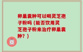 卵巢囊肿可以喝灵芝孢子粉吗 (能否饮用灵芝孢子粉来治疗卵巢囊肿？)
