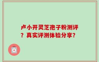 卢小开灵芝孢子粉测评？真实评测体验分享？