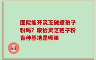 医院能开灵芝破壁孢子粉吗？康怡灵芝孢子粉育种基地是哪里