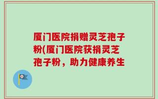 厦门医院捐赠灵芝孢子粉(厦门医院获捐灵芝孢子粉，助力健康养生
