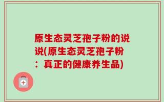 原生态灵芝孢子粉的说说(原生态灵芝孢子粉：真正的健康养生品)