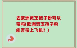 去欧洲灵芝孢子粉可以带吗(欧洲灵芝孢子粉能否带上飞机？)