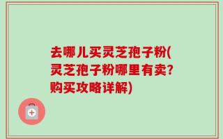 去哪儿买灵芝孢子粉(灵芝孢子粉哪里有卖？购买攻略详解)